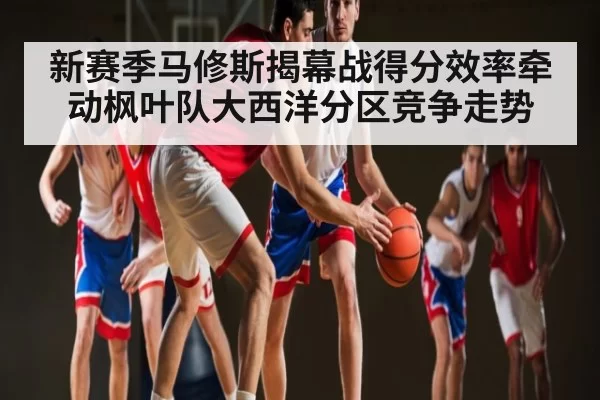 新赛季马修斯揭幕战得分效率牵动枫叶队大西洋分区竞争走势